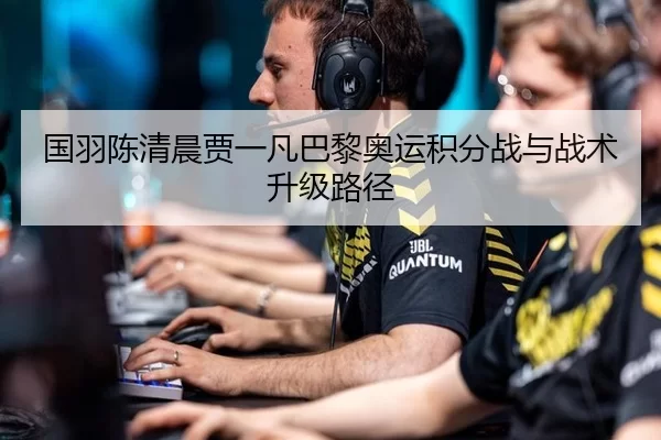 国羽陈清晨贾一凡巴黎奥运积分战与战术升级路径