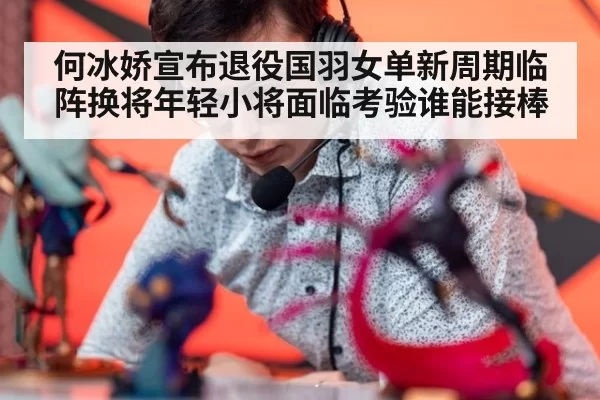 何冰娇宣布退役国羽女单新周期临阵换将年轻小将面临考验谁能接棒