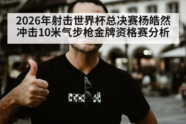 2026年射击世界杯总决赛杨皓然冲击10米气步枪金牌资格赛分析